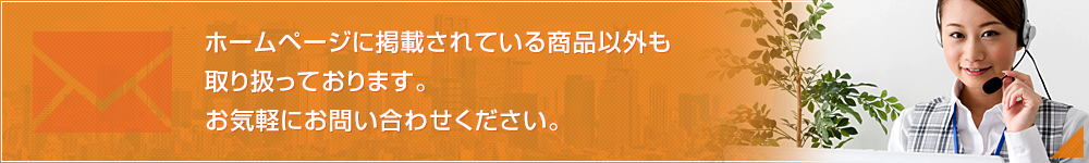 ホームページに掲載されている商品以外も取り扱っております。お気軽にお問い合わせください。