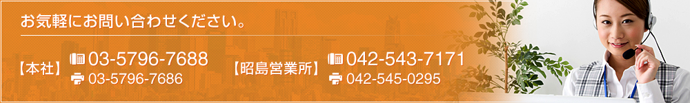 お気軽にお問い合わせください。 【本社】 TEL：03-5796-7688 FAX：03-5796-7686　【昭島営業所】 TEL：042-543-7171 FAX：042-545-0295